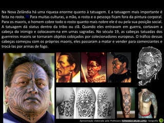 Na Nova Zelândia há uma riqueza enorme quanto à tatuagem. E a tatuagem mais importante é
feita no rosto. [7] Para muitas culturas, a mão, o rosto e o pescoço ficam fora da pintura corporal.
Para os maoris, o homem cobre todo o rosto quanto mais nobre ele é ou pela sua posição social.
A tatuagem dá status dentro da tribo ou clã. Quando eles entravam em guerra, cortavam a
cabeça do inimigo e colocavam-na em urnas sagradas. No século 19, as cabeças tatuadas dos
guerreiros maoris se tornaram objetos cobiçados por colecionadores europeus. O tráfico dessas
cabeças começou com os próprios maoris, eles passaram a matar e vender para comerciantes e
trocá-las por armas de fogo.




                                                Apresentação elaborada pela Professora FERNANDA BRUM LOPES - Geografia
 