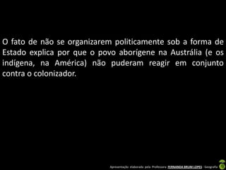 O fato de não se organizarem politicamente sob a forma de
Estado explica por que o povo aborígene na Austrália (e os
indígena, na América) não puderam reagir em conjunto
contra o colonizador.




                            Apresentação elaborada pela Professora FERNANDA BRUM LOPES - Geografia
 