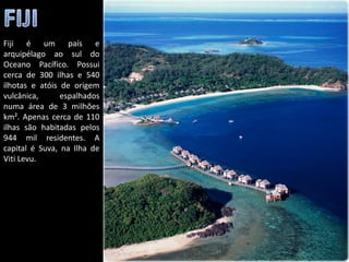 Fiji é um país e
arquipélago ao sul do
Oceano Pacífico. Possui
cerca de 300 ilhas e 540
ilhotas e atóis de origem
vulcânica,      espalhados
numa área de 3 milhões
km². Apenas cerca de 110
ilhas são habitadas pelos
944 mil residentes. A
capital é Suva, na Ilha de
Viti Levu.




                             Apresentação elaborada pela Professora FERNANDA BRUM LOPES - Geografia
 