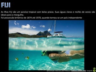 As Ilhas Fiji são um paraíso tropical com belas praias. Suas águas claras e recifes de corais são
ideais para o mergulho.
Foi possessão britânica de 1874 até 1970, quando tornou-se um país independente




                                               Apresentação elaborada pela Professora FERNANDA BRUM LOPES - Geografia
 