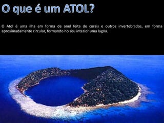 O Atol é uma ilha em forma de anel feita de corais e outros invertebrados, em forma
aproximadamente circular, formando no seu interior uma lagoa.




                                        Apresentação elaborada pela Professora FERNANDA BRUM LOPES - Geografia
 