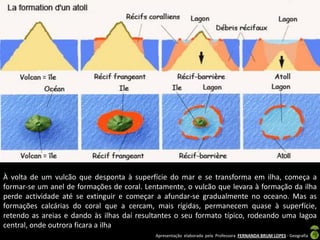 À volta de um vulcão que desponta à superfície do mar e se transforma em ilha, começa a
formar-se um anel de formações de coral. Lentamente, o vulcão que levara à formação da ilha
perde actividade até se extinguir e começar a afundar-se gradualmente no oceano. Mas as
formações calcárias do coral que a cercam, mais rígidas, permanecem quase à superfície,
retendo as areias e dando às ilhas daí resultantes o seu formato típico, rodeando uma lagoa
central, onde outrora ficara a ilha
                                            Apresentação elaborada pela Professora FERNANDA BRUM LOPES - Geografia
 