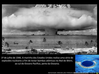 1º de julho de 1946. A marinha dos Estados Unidos realiza uma série de
explosões nucleares a fim de testar bombas atômicas no Atol de Bikini,
              ao sul do Oceano Pacífico, perto da Oceania.


                                             Apresentação elaborada pela Professora FERNANDA BRUM LOPES - Geografia
 