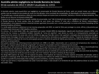 Austrália admite negligência na Grande Barreira de Corais
03 de outubro de 2012 • 10h28 • atualizado às 11h51
http://noticias.terra.com.br/ciencia/noticias/0,,OI6198936-EI238,00-Australia+admite+negligencia+na+Grande+Barreira+de+Corais.html



A Austrália admitiu nesta quarta-feira sua negligência na preservação da Grande Barreira de Corais, após um estudo revelar que a Barreira
perdeu mais da metade de seus prados de corais em três décadas, como resultado das tempestades, da depredação e do aquecimento global.
"Eu acredito que o estudo provocou o efeito de uma onda de choque em muitos lares na Austrália", declarou o ministro do Meio Ambiente, Tony
Burke, em um discurso na emissora estatal ABC.
O governo de centro-esquerda tem tomado medidas de preservação, mas "não há dúvida de que houve negligência por décadas", acrescentou.
A Grande Barreira de Corais perdeu mais da metade de seus corais nos últimos 27 anos sob a influência de fatores meteorológicos
(tempestades), clima (aquecimento) e industrial (nitratos agrícolas), de acordo com o estudo publicado na revista americana Proceedings of the
National Academy of Sciences.
E o recife pode continuar a deteriorar-se nas mesmas proporções até 2022, se nada for feito para proteger os corais, afirma o documento que
sintetizou nada menos que 2.258 trabalhos científicos.
Os ciclones, 34 no total desde 1985, são responsáveis por quase metade (48%) da degradação, seguido pela Acanthaster púrpura (42%), uma
estrela do mar invasiva e predadora também chamada de "coroa de espinhos", que devora os corais, e o branqueamento associado ao
aquecimento do oceano. Os corais são o lar de milhões de algas que lhes dão cores e não suportam a elevação atual da temperatura da água.
Quando essas microalgas morrem, o coral perde a cor e morre de fome, tornando-se um esqueleto calcário. "A perda da metade da cobertura
coralina original é uma fonte de enorme preocupação porque é sinônimo de perda de hábitat para dezenas de milhares de espécies" marinhas,
avaliaram os pesquisadores.
Dois graves episódios de embranquecimento ocorreram em 1998 e em 2002, relacionados com o aumento da temperatura dos oceanos, e
tiveram "um impacto nefasto de grande magnitude", em particular nas porções centrais e setentrionais do arrecife.
No entanto, um dos autores do estudo, Hugh Sweatman, afirma que a barreira tem a possibilidade de se reconstituir. "Mas a reconstituição leva
entre 10 e 20 anos. Atualmente, os intervalos entre os problemas são curtos demais para uma reconstituição completa", disse.
Patrimônio Mundial pela Unesco em 1981, a Grande Barreira de Corais se estende por cerca de 345 mil km² ao longo da costa leste da Austrália,
e é o maior conjunto de recifes de coral do mundo, com 3 mil "sistemas" de recife e centenas de ilhas tropicais.
Ela abriga 400 espécies de corais, 1,5 mil espécies de peixes, 4 mil espécies de moluscos e muitas espécies ameaçadas de extinção, como o
peixe-boi e a tartaruga verde. Os recifes de coral geram dezenas de milhares de milhões de dólares em receitas de turismo a cada ano em todo o
mundo e a questão da preservação é tão ecológica quanto econômica, ressaltou Tony Burke.
"É por isso que temos a responsabilidade de cuidar muito bem deles, e este estudo é um lembrete de que não podemos deixar as coisas como
elas estão", disse.




                                                                                                    Apresentação elaborada pela Professora FERNANDA BRUM LOPES - Geografia
 