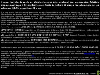 A maior barreira de corais do planeta vive uma crise ambiental sem precedentes. Relatório
recente mostra que a Grande Barreira de Corais Australiana já perdeu mais da metade de sua
cobertura (50,7%) nos últimos 27 anos
E, se nada for feito na próxima década, podem restar apenas 5% da formação no ano de 2022, diz o documento do Instituto Australiano de
Ciência Marinha, que sintetizou mais de 2 mil trabalhos científicos sobre o assunto. Estendendo-se por mais de 2.000 quilômetros ao longo da
costa do estado de Queensland, a Grande Barreira de Corais é composta por quase três mil pequenos recifes e mais de 900 ilhas no oceano
Pacífico. Atualmente, é lar de 400 espécies de corais, 1.500 espécies de peixes, 4.000 espécies de moluscos eanimais em risco de extinção,
como o peixe-boi e a tartaruga verde.
Como é possível que esse paraíso natural, declarado Patrimônio Mundial da Humanidade em 1981 e que gera cerca de 5 bilhões de dólares em
turismo para a economia australiana, esteja desaparecendo? De acordo com a pesquisa, publicada na revista americana Proceedings of the
National Academy of Sciences, três   fatores principais explicam a redução alarmante.
1)Mudanças climáticas             respondem por 48% da degradação da barreira. Desde 1985, 34 ciclones atingiram a região carregando
consigo toneladas de sedimento e resíduos tóxicos de atividades industriais e agrícolas da terra para o mar.
2)O segundo fator é a explosão de uma população de estrelas-do-mar                                 da espécie Acanthaster púrpura, também
conhecida como “coroa de espinhos”, que literalmente devora os corais.
3)Já a terceira pressão ambiental vem da acidificação dos oceanos, fenômeno desencadeado pelo aumento da concentração de
CO2 na atmosfera. Como consequência, os corais ficam esbranquiçados e quebradiços e acabam morrendo.


Mas há ainda um quarto fator que contribui para o colapso da Grande Barreira:   a negligência das autoridades públicas.
Depois do alerta dos cientistas, o governo australiano admitiu que fechou os olhos às ameaças aos corais. “Todos levamos a culpa por não
termos feito o suficiente e agora precisamos nos concentrar em garantir que podemos consertar isso”, disse o ministro do Meio Ambiente, Tony
Burke, ontem à noite na televisão australianaABC.
O problema do surto de populações de estrelas do mar que se alimentam dos corais foi registrado pela primeira vez em 1962 e, desde então,
repete-se a cada 15 anos. Para controlar a ação predatória, mergulhadores injetam uma proteína nas estrelas do mar para matá-las, uma a uma.
Mas é preciso avançar nesse trabalho.
“Não dá para evitar as tormentas, mas podemos deter as estrelas-do-mar. Se conseguirmos isso, daremos uma maior oportunidade à Barreira
para que se adapte ao aumento da temperatura dos mares e à acidificação dos oceanos”, afirma a pesquisa do Instituto Australiano de Ciência
Marinha.


                                                                    Apresentação elaborada pela Professora FERNANDA BRUM LOPES - Geografia
 