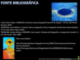 LUCCI, Elian Alabi; e BRANCO, Anselmo Lázaro.Geografia Homem & Espaço – 23 ed. São Paulo:
Saraiva, 2010.
VESENTINI, José Willian; e VLACH, Vânia. Geografia Crítica, Geografia do Mundo industrializado.
27 ed. São Paulo: Ática, 2010.
TAMDJIAN, James Onnig; e MENDES, Ivan Lazzari. Estudos de Geografia: o espaço do mundo II, 1
ed. São Paulo: FTD, 2008.
                  Sites consultados:

                  http://herdeirodeaecio.blogspot.com.br/2007/12/o-processo-de-formao-
                  de-um-atol.html
                  http://maringa.odiario.com/blogs/edsonlima/2008/04/24/destruicao-
                  total/



                                              Apresentação elaborada pela Professora FERNANDA BRUM LOPES - Geografia
 