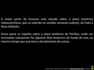 A maior parte da Oceania está situada sobre a placa tectônica
Indoaustraliana, que se estende no sentido noroeste-sudeste, da Índia à
Nova Zelândia.

Outra parte se espalha sobre a placa tectônica do Pacífico, onde um
incessante vulcanismo faz algumas ilhas brotarem do fundo do mar, ao
mesmo tempo que acarreta o afundamento de outras.




                                  Apresentação elaborada pela Professora FERNANDA BRUM LOPES - Geografia
 