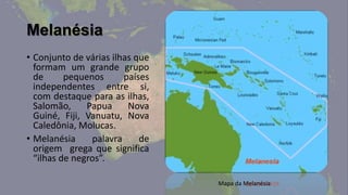 Melanésia
• Conjunto de várias ilhas que
  formam um grande grupo
  de      pequenos      países
  independentes entre si,
  com destaque para as ilhas,
  Salomão,     Papua     Nova
  Guiné, Fiji, Vanuatu, Nova
  Caledônia, Molucas.
• Melanésia     palavra     de
  origem grega que significa
  “ilhas de negros”.

                                 Mapa da Melanésia
 