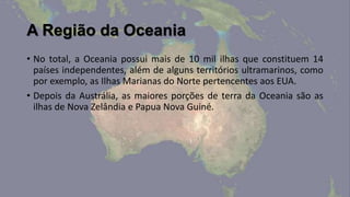 A Região da Oceania
• No total, a Oceania possui mais de 10 mil ilhas que constituem 14
  países independentes, além de alguns territórios ultramarinos, como
  por exemplo, as Ilhas Marianas do Norte pertencentes aos EUA.
• Depois da Austrália, as maiores porções de terra da Oceania são as
  ilhas de Nova Zelândia e Papua Nova Guiné.
 