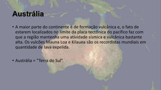 Austrália
• A maior parte do continente é de formação vulcânica e, o fato de
  estarem localizados no limite da placa tectônica do pacífico faz com
  que a região mantenha uma atividade sísmica e vulcânica bastante
  alta. Os vulcões Mauna Loa e Kilauea são os recordistas mundiais em
  quantidade de lava expelida.

• Austrália = “Terra do Sul”.
 