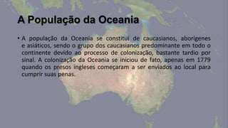 A População da Oceania
• A população da Oceania se constitui de caucasianos, aborígenes
  e asiáticos, sendo o grupo dos caucasianos predominante em todo o
  continente devido ao processo de colonização, bastante tardio por
  sinal. A colonização da Oceania se iniciou de fato, apenas em 1779
  quando os presos ingleses começaram a ser enviados ao local para
  cumprir suas penas.
 