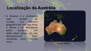 Localização da Austrália
• A Oceania é o continente
  mais        isolado       do
  mundo,       sua    barreira
  geográfica fez com que fosse
  o último a ser descoberto
  pelos     europeus.      Em
  razão desse atraso em seu
  descobrimento          ficou
  conhecido como "mundo
  novo".
                                 Mapa da Austrália
 