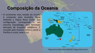 Composição da Oceania
• O continente mais isolado do mundo
  é composto pela Austrália, Nova
  Zelândia e Papua Nova Guiné. Sua
  configuração corresponde a um
  enorme arquipélago, com formação
  derivada de erupções vulcânicas. É
  cercado pelo Oceano Índico a oeste e
  Pacífico a norte, leste e sul.




                                         Mapa da Austrália, Nova Zelândia e Papua Nova Guiné
 