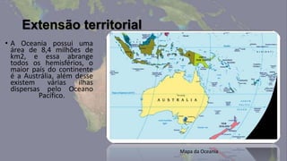 Extensão territorial
• A Oceania possui uma
  área de 8,4 milhões de
  km2, e essa abrange
  todos os hemisférios, o
  maior país do continente
  é a Austrália, além desse
  existem     várias   ilhas
  dispersas pelo Oceano
           Pacífico.




                               Mapa da Oceania
 