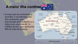 A maior ilha continente
• O maior país do continente, a
  Austrália, é considerado uma
  ilha-continente, pois
  está situado entre o Pacifico e o
  Índico com uma área de 7,6
  milhões de km2, que representa
  90% do total da Oceania.




                                      Mapa da Austrália
 