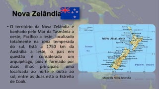 Nova Zelândia
• O território da Nova Zelândia é
  banhado pelo Mar da Tasmânia a
  oeste, Pacífico a leste, localizado
  totalmente na zona temperada
  do sul. Está a 1750 km da
  Austrália a leste, o país em
  questão é considerado um
  arquipélago, pois é formado por
  duas ilhas principais: uma
  localizada ao norte e outra ao
  sul, entre as duas está o Estreito    Mapa da Nova Zelândia
  de Cook.
 