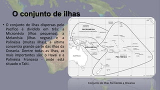 O conjunto de ilhas
• O conjunto de ilhas dispersas pelo
  Pacífico é dividido em três: a
  Micronésia (ilhas pequenas), a
  Melanésia (ilhas negras) e a
  Polinésia (muitas ilhas), a última
  concentra grande parte das ilhas da
  Oceania. Dentre todas as ilhas, as
  mais importantes são: o Havaí e a
  Polinésia Francesa - onde está
  situado o Taiti.



                                        Conjunto de Ilhas formando a Oceania
 