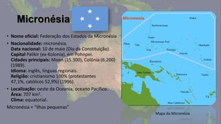 Micronésia
• Nome oficial: Federação dos Estados da Micronésia
• Nacionalidade: micronésia.
  Data nacional: 10 de maio (Dia da Constituição).
  Capital Palikir (ex-Kolonia), em Pohnpei.
  Cidades principais: Moen (15.300), Colônia (6.200)
  (1989).
  Idioma: inglês, línguas regionais.
  Religião: cristianismo 100% (protestantes
  47,1%, católicos 52,9%) (1996).
• Localização: oeste da Oceania, oceano Pacífico.
  Área: 707 km2.
  Clima: equatorial.
Micronésia = “Ilhas pequenas”
                                                       Mapa da Micronésia
 