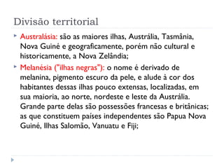 Divisão territorial
 Australásia: são as maiores ilhas, Austrália, Tasmânia,
Nova Guiné e geograficamente, porém não cultural e
historicamente, a Nova Zelândia;
 Melanésia ("ilhas negras"): o nome é derivado de
melanina, pigmento escuro da pele, e alude à cor dos
habitantes dessas ilhas pouco extensas, localizadas, em
sua maioria, ao norte, nordeste e leste da Austrália.
Grande parte delas são possessões francesas e britânicas;
as que constituem países independentes são Papua Nova
Guiné, Ilhas Salomão, Vanuatu e Fiji;
 
