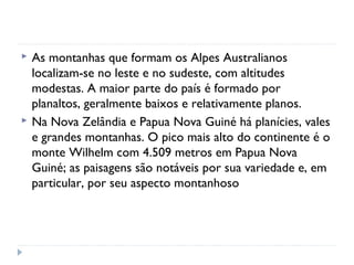  As montanhas que formam os Alpes Australianos
localizam-se no leste e no sudeste, com altitudes
modestas. A maior parte do país é formado por
planaltos, geralmente baixos e relativamente planos.
 Na Nova Zelândia e Papua Nova Guiné há planícies, vales
e grandes montanhas. O pico mais alto do continente é o
monte Wilhelm com 4.509 metros em Papua Nova
Guiné; as paisagens são notáveis por sua variedade e, em
particular, por seu aspecto montanhoso
 