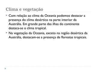 Clima e vegetação
 Com relação ao clima da Oceania podemos destacar a
presença do clima desértico na parte interior da
Austrália. Em grande parte das ilhas do continente
destaca-se o clima tropical.
 Na vegetação da Oceania, exceto na região desértica da
Austrália, destacam-se a presença de florestas tropicais.
 