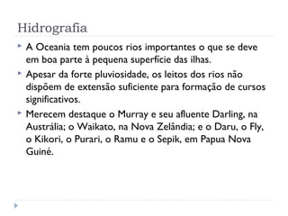 Hidrografia
 A Oceania tem poucos rios importantes o que se deve
em boa parte à pequena superfície das ilhas.
 Apesar da forte pluviosidade, os leitos dos rios não
dispõem de extensão suficiente para formação de cursos
significativos.
 Merecem destaque o Murray e seu afluente Darling, na
Austrália; o Waikato, na Nova Zelândia; e o Daru, o Fly,
o Kikori, o Purari, o Ramu e o Sepik, em Papua Nova
Guiné.
 