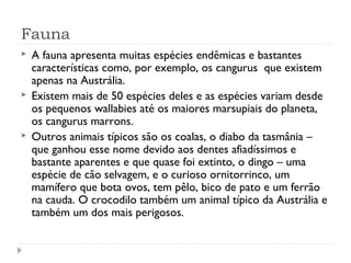 Fauna
 A fauna apresenta muitas espécies endêmicas e bastantes
características como, por exemplo, os cangurus que existem
apenas na Austrália.
 Existem mais de 50 espécies deles e as espécies variam desde
os pequenos wallabies até os maiores marsupiais do planeta,
os cangurus marrons.
 Outros animais típicos são os coalas, o diabo da tasmânia –
que ganhou esse nome devido aos dentes afiadíssimos e
bastante aparentes e que quase foi extinto, o dingo – uma
espécie de cão selvagem, e o curioso ornitorrinco, um
mamífero que bota ovos, tem pêlo, bico de pato e um ferrão
na cauda. O crocodilo também um animal típico da Austrália e
também um dos mais perigosos.
 