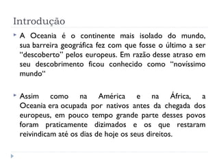 Introdução
 A Oceania é o continente mais isolado do mundo,
sua barreira geográfica fez com que fosse o último a ser
“descoberto” pelos europeus. Em razão desse atraso em
seu descobrimento ficou conhecido como “novíssimo
mundo“
 Assim como na América e na África, a
Oceania era ocupada por nativos antes da chegada dos
europeus, em pouco tempo grande parte desses povos
foram praticamente dizimados e os que restaram
reivindicam até os dias de hoje os seus direitos.
 