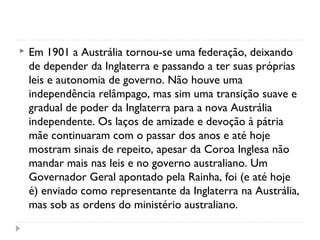  Em 1901 a Austrália tornou-se uma federação, deixando
de depender da Inglaterra e passando a ter suas próprias
leis e autonomia de governo. Não houve uma
independência relâmpago, mas sim uma transição suave e
gradual de poder da Inglaterra para a nova Austrália
independente. Os laços de amizade e devoção à pátria
mãe continuaram com o passar dos anos e até hoje
mostram sinais de repeito, apesar da Coroa Inglesa não
mandar mais nas leis e no governo australiano. Um
Governador Geral apontado pela Rainha, foi (e até hoje
é) enviado como representante da Inglaterra na Austrália,
mas sob as ordens do ministério australiano.
 