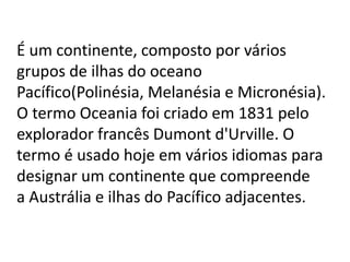 É um continente, composto por vários
grupos de ilhas do oceano
Pacífico(Polinésia, Melanésia e Micronésia).
O termo Oceania foi criado em 1831 pelo
explorador francês Dumont d'Urville. O
termo é usado hoje em vários idiomas para
designar um continente que compreende
a Austrália e ilhas do Pacífico adjacentes.

 