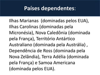 Países dependentes:
Ilhas Marianas (dominadas pelos EUA),
Ilhas Carolinas (dominadas pela
Micronésia), Nova Caledônia (dominada
pela França), Território Antártico
Australiano (dominada pela Austrália) ,
Dependência de Ross (dominada pela
Nova Zelândia), Terra Adélia (dominada
pela França) e Samoa Americana
(dominada pelos EUA).

 
