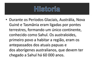 • Durante os Períodos Glaciais, Austrália, Nova
Guiné e Tasmânia eram ligadas por pontes
terrestres, formando um único continente,
conhecido como Sahul. Os australoides,
primeiro povo a habitar a região, eram os
antepassados dos atuais papuas e
dos aborígenes australianos, que devem ter
chegado a Sahul há 60 000 anos.

 