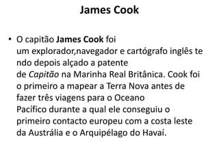 James Cook
• O capitão James Cook foi
um explorador,navegador e cartógrafo inglês te
ndo depois alçado a patente
de Capitão na Marinha Real Britânica. Cook foi
o primeiro a mapear a Terra Nova antes de
fazer três viagens para o Oceano
Pacífico durante a qual ele conseguiu o
primeiro contacto europeu com a costa leste
da Austrália e o Arquipélago do Havaí.

 