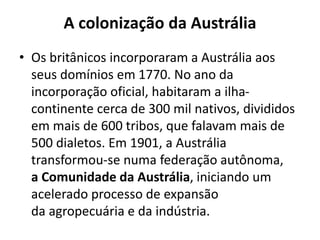 A colonização da Austrália
• Os britânicos incorporaram a Austrália aos
seus domínios em 1770. No ano da
incorporação oficial, habitaram a ilhacontinente cerca de 300 mil nativos, divididos
em mais de 600 tribos, que falavam mais de
500 dialetos. Em 1901, a Austrália
transformou-se numa federação autônoma,
a Comunidade da Austrália, iniciando um
acelerado processo de expansão
da agropecuária e da indústria.

 