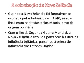 • Quando a Nova Zelândia foi formalmente
ocupada pelos britânicos em 1840, as suas
ilhas eram habitadas pelos maoris, povo de
origem polinésia
• Com o fim da Segunda Guerra Mundial, a
Nova Zelândia deixou de pertencer à esfera de
influência britânica, passando á esfera de
influência dos Estados Unidos.

 
