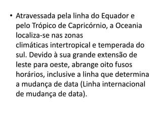 • Atravessada pela linha do Equador e
pelo Trópico de Capricórnio, a Oceania
localiza-se nas zonas
climáticas intertropical e temperada do
sul. Devido à sua grande extensão de
leste para oeste, abrange oito fusos
horários, inclusive a linha que determina
a mudança de data (Linha internacional
de mudança de data).

 