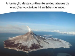 A formação deste continente se deu através de
erupções vulcânicas há milhões de anos.

 