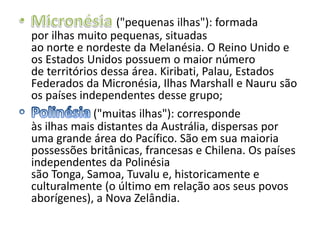 ("pequenas ilhas"): formada
por ilhas muito pequenas, situadas
ao norte e nordeste da Melanésia. O Reino Unido e
os Estados Unidos possuem o maior número
de territórios dessa área. Kiribati, Palau, Estados
Federados da Micronésia, Ilhas Marshall e Nauru são
os países independentes desse grupo;
("muitas ilhas"): corresponde
às ilhas mais distantes da Austrália, dispersas por
uma grande área do Pacífico. São em sua maioria
possessões britânicas, francesas e Chilena. Os países
independentes da Polinésia
são Tonga, Samoa, Tuvalu e, historicamente e
culturalmente (o último em relação aos seus povos
aborígenes), a Nova Zelândia.

 