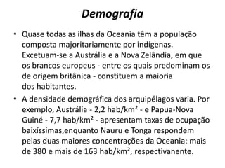 Demografia
• Quase todas as ilhas da Oceania têm a população
composta majoritariamente por indígenas.
Excetuam-se a Austrália e a Nova Zelândia, em que
os brancos europeus - entre os quais predominam os
de origem britânica - constituem a maioria
dos habitantes.
• A densidade demográfica dos arquipélagos varia. Por
exemplo, Austrália - 2,2 hab/km² - e Papua-Nova
Guiné - 7,7 hab/km² - apresentam taxas de ocupação
baixíssimas,enquanto Nauru e Tonga respondem
pelas duas maiores concentrações da Oceania: mais
de 380 e mais de 163 hab/km², respectivanente.

 