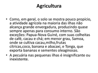 Agricultura
• Como, em geral, o solo se mostra pouco propício,
a atividade agrícola na maioria das ilhas não
alcança grande envergadura, produzindo quase
sempre apenas para consumo interno. São
exceções: Papua-Nova Guiné, com suas colheitas
de café, cacau e chá; em menor grau, Samoa,
onde se cultiva cacau,milho,frutas
cítricas,coco, banana e abacaxi, e Tonga, que
exporta bananas e sementes oleaginosas.
• A pecuária nas pequenas ilhas é insignificante ou
inexistente.

 