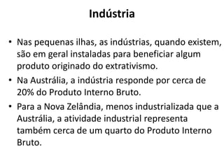 Indústria
• Nas pequenas ilhas, as indústrias, quando existem,
são em geral instaladas para beneficiar algum
produto originado do extrativismo.
• Na Austrália, a indústria responde por cerca de
20% do Produto Interno Bruto.
• Para a Nova Zelândia, menos industrializada que a
Austrália, a atividade industrial representa
também cerca de um quarto do Produto Interno
Bruto.

 