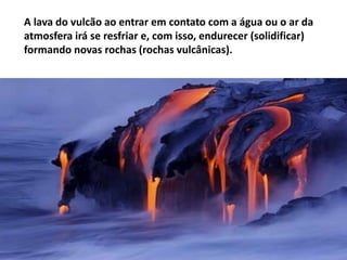 A lava do vulcão ao entrar em contato com a água ou o ar da
atmosfera irá se resfriar e, com isso, endurecer (solidificar)
formando novas rochas (rochas vulcânicas).

 