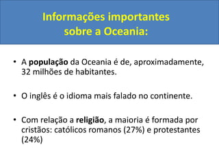 Informações importantes
sobre a Oceania:
• A população da Oceania é de, aproximadamente,
32 milhões de habitantes.
• O inglês é o idioma mais falado no continente.
• Com relação a religião, a maioria é formada por
cristãos: católicos romanos (27%) e protestantes
(24%)

 