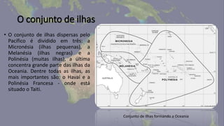 O conjunto de ilhas
• O conjunto de ilhas dispersas pelo
Pacífico é dividido em três: a
Micronésia (ilhas pequenas), a
Melanésia (ilhas negras) e a
Polinésia (muitas ilhas), a última
concentra grande parte das ilhas da
Oceania. Dentre todas as ilhas, as
mais importantes são: o Havaí e a
Polinésia Francesa - onde está
situado o Taiti.
Conjunto de Ilhas formando a Oceania
 