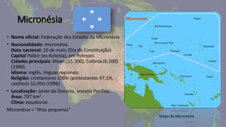 Micronésia
• Nome oficial: Federação dos Estados da Micronésia
• Nacionalidade: micronésia.
Data nacional: 10 de maio (Dia da Constituição).
Capital Palikir (ex-Kolonia), em Pohnpei.
Cidades principais: Moen (15.300), Colônia (6.200)
(1989).
Idioma: inglês, línguas regionais.
Religião: cristianismo 100% (protestantes 47,1%,
católicos 52,9%) (1996).
• Localização: oeste da Oceania, oceano Pacífico.
Área: 707 km2.
Clima: equatorial.
Micronésia = “Ilhas pequenas”
Mapa da Micronésia
 