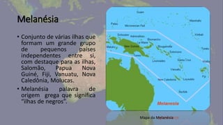 Melanésia
• Conjunto de várias ilhas que
formam um grande grupo
de pequenos países
independentes entre si,
com destaque para as ilhas,
Salomão, Papua Nova
Guiné, Fiji, Vanuatu, Nova
Caledônia, Molucas.
• Melanésia palavra de
origem grega que significa
“ilhas de negros”.
Mapa da Melanésia
 
