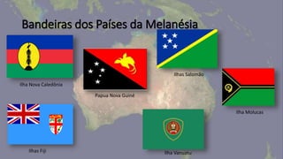 Bandeiras dos Países da Melanésia
Ilhas Salomão
Papua Nova Guiné
Ilhas Fiji
Ilha Nova Caledônia
Ilha Vanuatu
Ilha Molucas
 