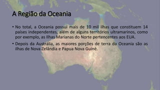 A Região da Oceania
• No total, a Oceania possui mais de 10 mil ilhas que constituem 14
países independentes, além de alguns territórios ultramarinos, como
por exemplo, as Ilhas Marianas do Norte pertencentes aos EUA.
• Depois da Austrália, as maiores porções de terra da Oceania são as
ilhas de Nova Zelândia e Papua Nova Guiné.
 