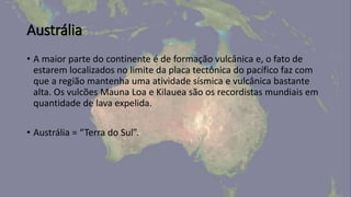 Austrália
• A maior parte do continente é de formação vulcânica e, o fato de
estarem localizados no limite da placa tectônica do pacífico faz com
que a região mantenha uma atividade sísmica e vulcânica bastante
alta. Os vulcões Mauna Loa e Kilauea são os recordistas mundiais em
quantidade de lava expelida.
• Austrália = “Terra do Sul”.
 