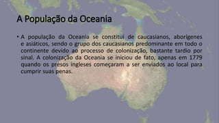 A População da Oceania
• A população da Oceania se constitui de caucasianos, aborígenes
e asiáticos, sendo o grupo dos caucasianos predominante em todo o
continente devido ao processo de colonização, bastante tardio por
sinal. A colonização da Oceania se iniciou de fato, apenas em 1779
quando os presos ingleses começaram a ser enviados ao local para
cumprir suas penas.
 